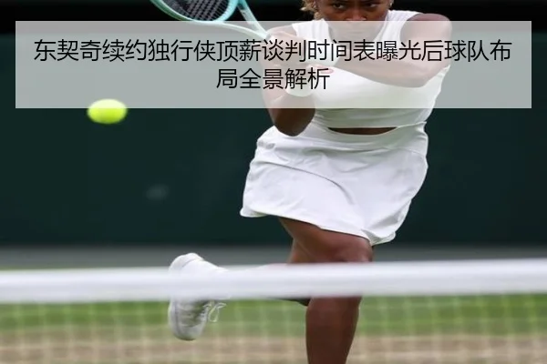 东契奇续约独行侠顶薪谈判时间表曝光后球队布局全景解析