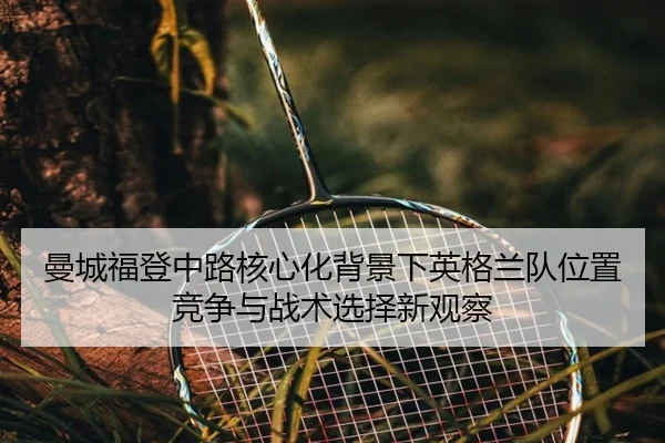 曼城福登中路核心化背景下英格兰队位置竞争与战术选择新观察