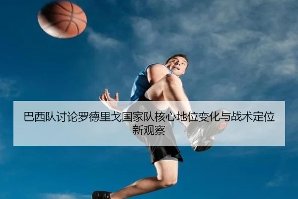 巴西队讨论罗德里戈国家队核心地位变化与战术定位新观察