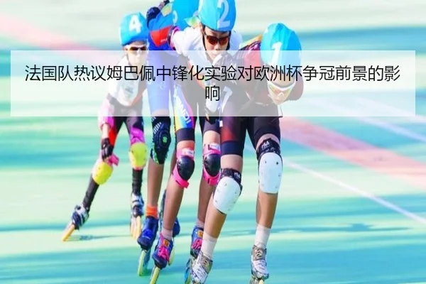法国队热议姆巴佩中锋化实验对欧洲杯争冠前景的影响