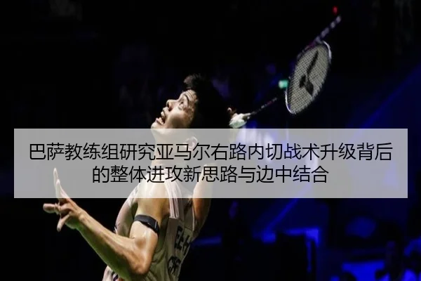 巴萨教练组研究亚马尔右路内切战术升级背后的整体进攻新思路与边中结合