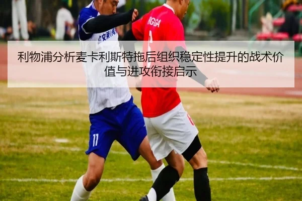 利物浦分析麦卡利斯特拖后组织稳定性提升的战术价值与进攻衔接启示