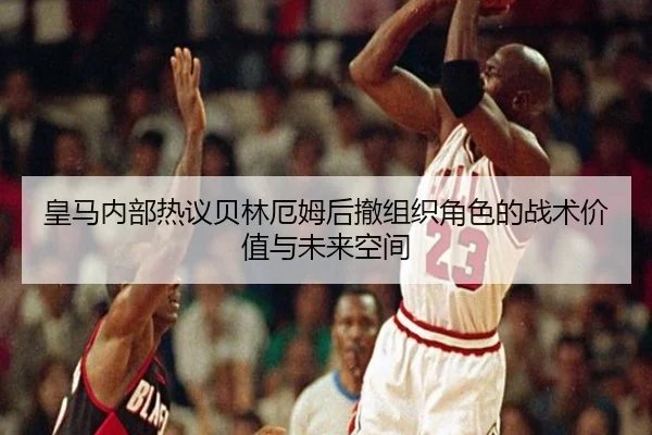 皇马内部热议贝林厄姆后撤组织角色的战术价值与未来空间