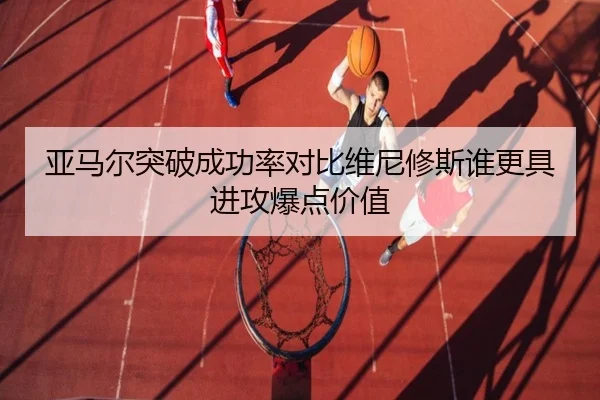 亚马尔突破成功率对比维尼修斯谁更具进攻爆点价值