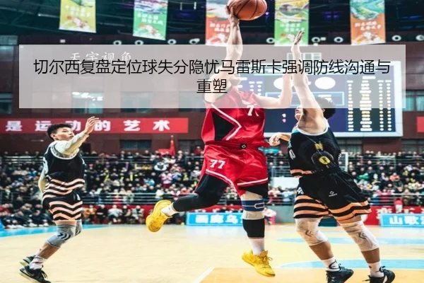 切尔西复盘定位球失分隐忧马雷斯卡强调防线沟通与重塑